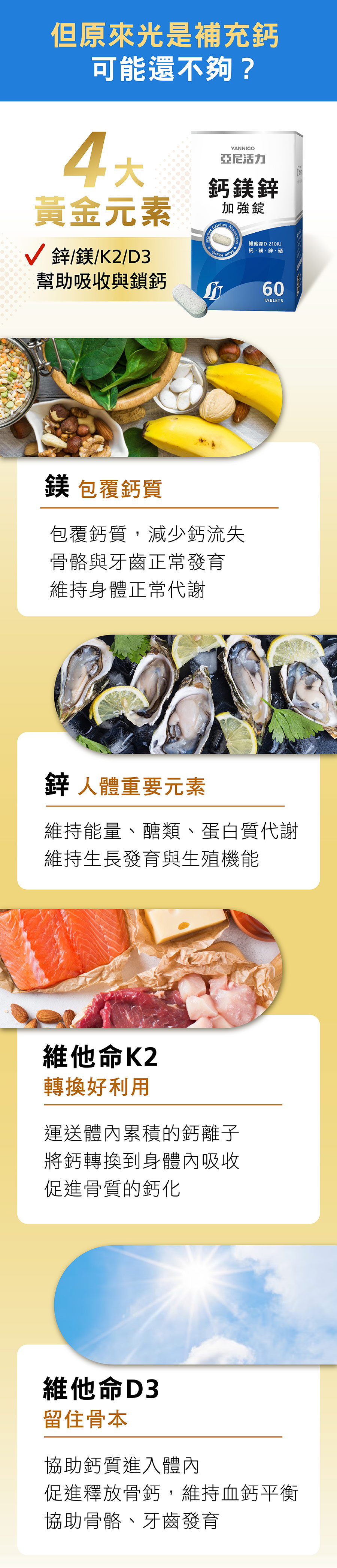 第二代升級獨家4大黃金配方：鎂-包覆鈣質，減少鈣流失、鋅-維持生長發育能量及蛋白質代謝、維他命K2-運送體內鈣離子，有效轉換身體利用，促進骨質鈣化、維他命D3-協助鈣質進入，維持血鈣平衡，協助骨骼牙齒發育，為你留住骨本