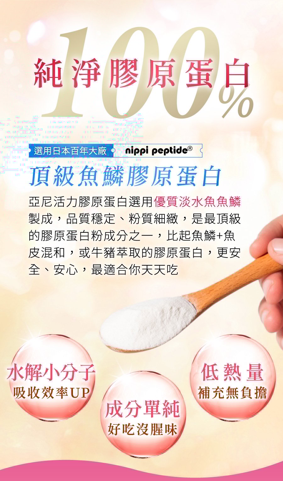 選用日本百年大廠 NIPPI Collagen 頂級純淨魚鱗膠原蛋白，優質淡水魚魚鱗製成，品質穩定粉質細膩，水解小分子吸收效率upup，適合追求安全安心品質的你每日補充