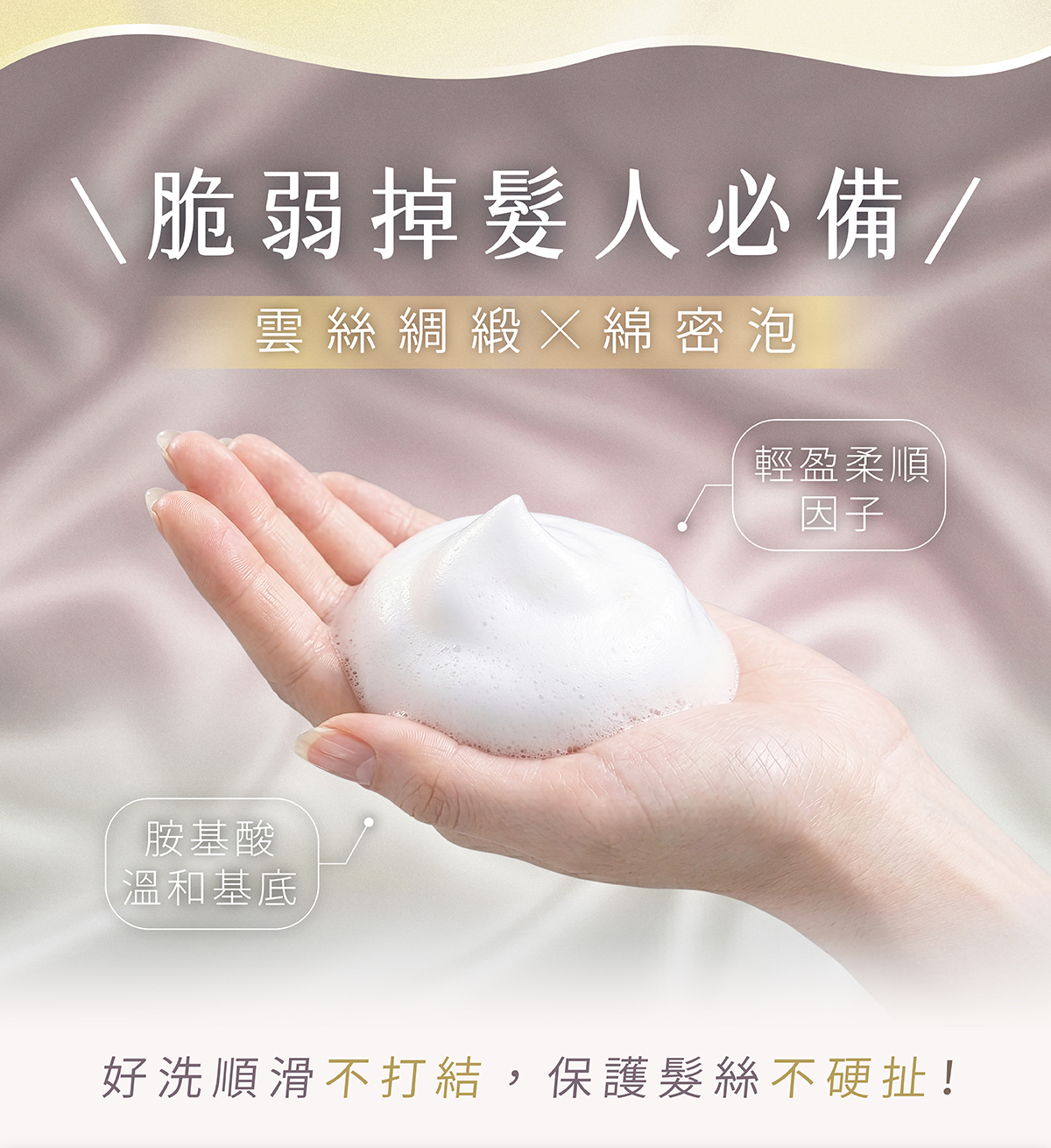 【掉髮友善洗髮配方】雲絲綢段般的綿密泡泡,深入頭皮帶走髒污,不打結洗髮精! 【掉髮友善洗髮配方】雲絲綢段般的綿密泡泡,深入頭皮帶走髒污,不打結洗髮精!