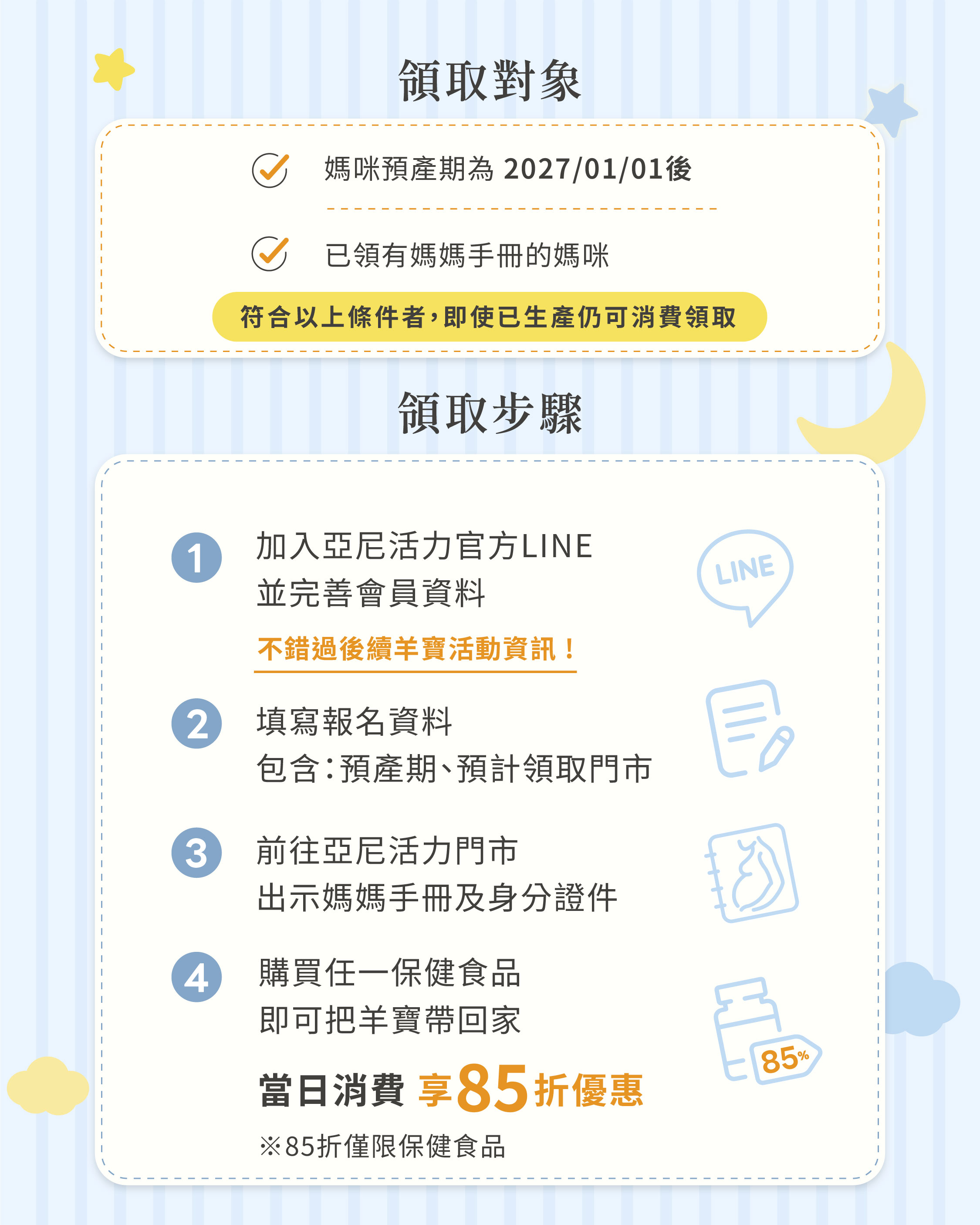 2027羊寶媽媽禮領取資格與步驟,孕期預產期為2027年1月1日後且持有媽媽手冊的媽咪,可加入亞尼活力官方LINE填寫報名資料,至門市出示媽媽手冊及身分證件,購買任一保健食品即可把羊寶帶回家,當日消費享85折優惠 2027羊寶媽媽禮領取資格與步驟,孕期預產期為2027年1月1日後且持有媽媽手冊的媽咪,可加入亞尼活力官方LINE填寫報名資料,至門市出示媽媽手冊及身分證件,購買任一保健食品即可把羊寶帶回家,當日消費享85折優惠