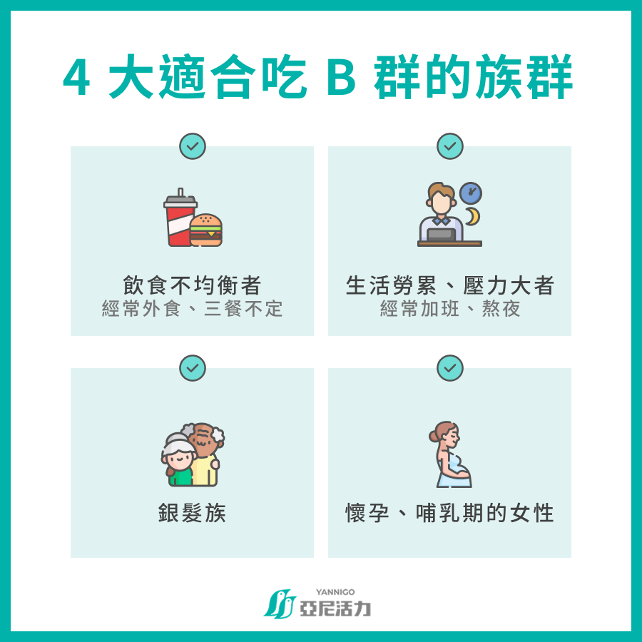 4 大適合吃 B 群的族群  -飲食不均衡者：經常外食、三餐不定 -生活勞累、壓力大者：時常加班、熬夜 -銀髮族 -懷孕、哺乳期的女性