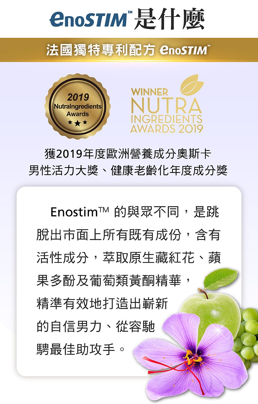 EnoSTIM™ 是一種獨特的專利配方，含有活性成分、蘋果和葡萄多酚，富含藏紅花。 經科學證明，EnoSTIM™ 是食品補充劑的完美天然男性增強劑成分。