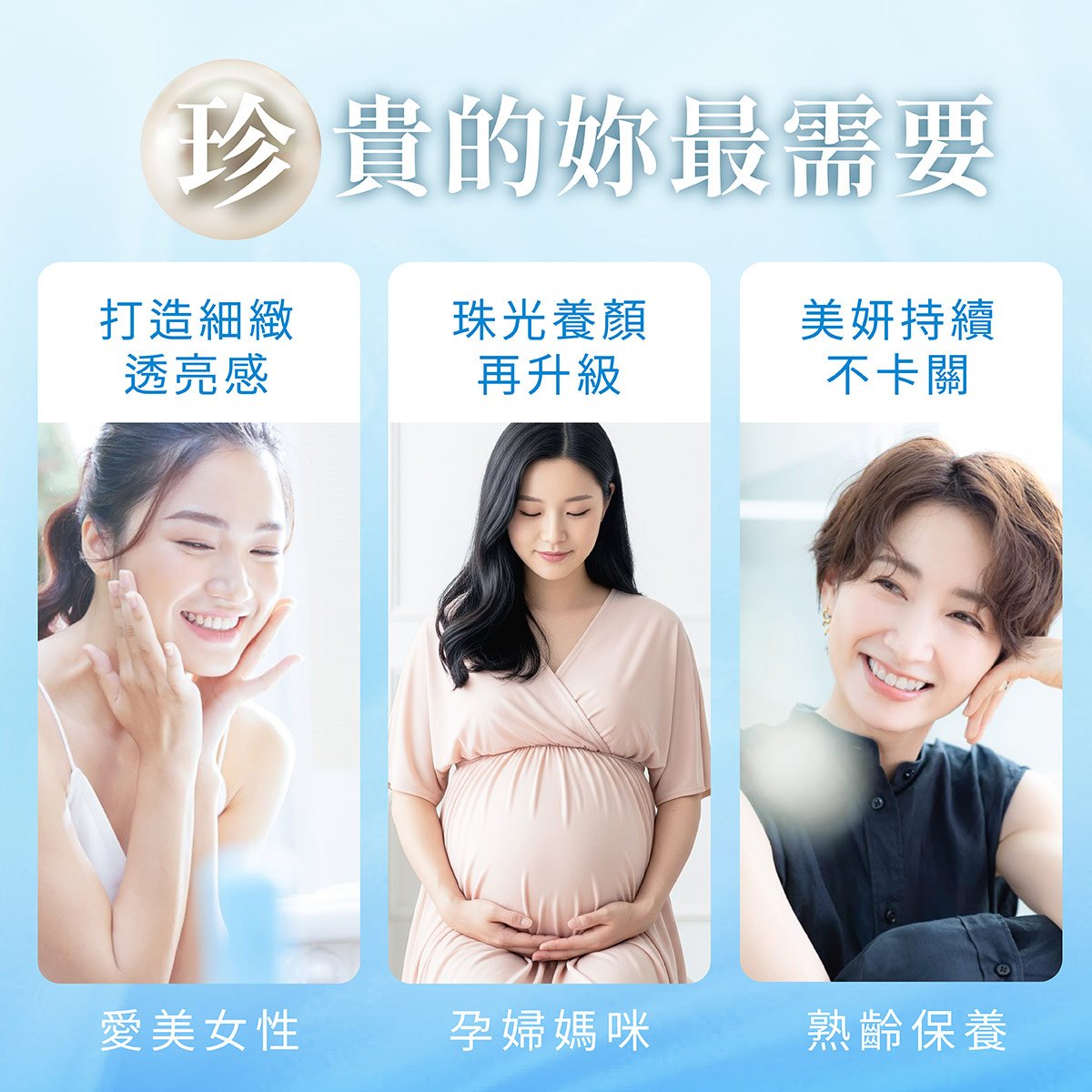 珍貴的妳真的很需要：目標打造細緻光滑肌的愛美女性、珠光養顏再升級的美麗孕婦媽咪、熟齡也要持續保養讓美妍不卡關