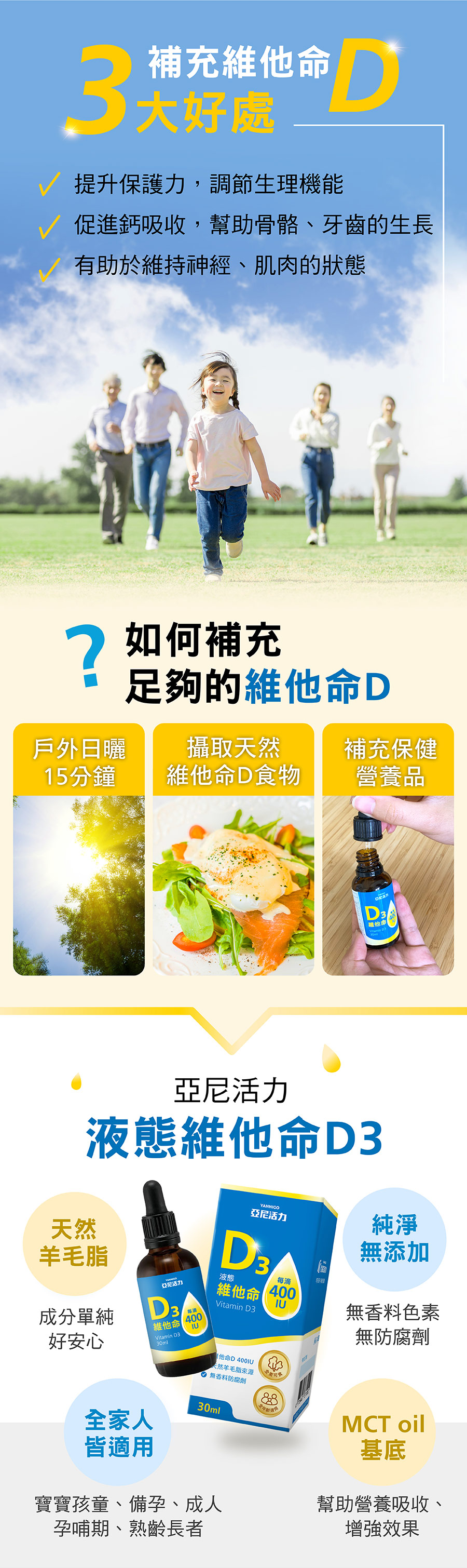維他命D3提升保護力、促進鈣吸收、有助維持身經肌肉狀態，戶外日曬15分鐘、透過天然食物或保驗營養品即可補充足夠維他命D，亞尼活力液態維他命D3天然羊毛脂來源成分單純、MCT油基底強化營養吸收，無添加物適合全家人補充